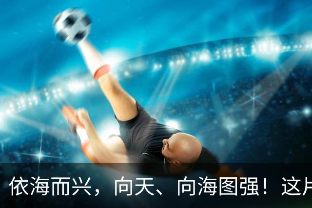 依海而兴，向天、向海图强！这片“蔚蓝”从开放政策到科技力量孕育无限可能